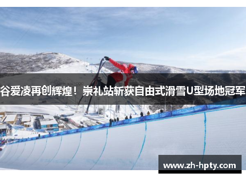 谷爱凌再创辉煌！崇礼站斩获自由式滑雪U型场地冠军