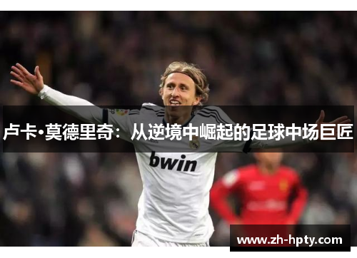 卢卡·莫德里奇：从逆境中崛起的足球中场巨匠